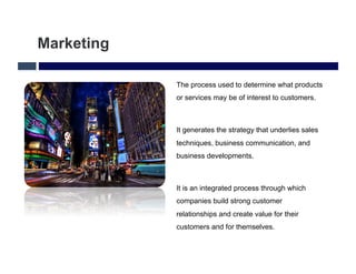 Marketing

            The process used to determine what products
            or services may be of interest to customers.



            It generates the strategy that underlies sales
            techniques, business communication, and
            business developments.



            It is an integrated process through which
            companies build strong customer
            relationships and create value for their
            customers and for themselves.
 