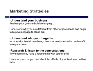 Marketing Strategies

• Understand your business.
Analyze your goals to build a campaign.

Understand why you are different from other organizations and begin
to build a message to stand out.

• Understand who your target is.
Include all potential members, clients, or customers who can benefit
from your brand.

• Research & listen to the conversations.
Why should they have a relationship with your brand?

Learn as much as you can about the effects of your business on their
lives.
 
