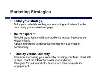 Marketing Strategies

•  Tailor your strategy.
     Tailor your materials so they are interesting and relevant to the
     community you choose to engage.

•  Be transparent.
     To build brand loyalty with your audience let your intentions be
     known initially.
     A push interpreted as deceptive can destroy a connection
     permanently.

•     Quality versus Quantity.
     Instead of measuring your impact by counting your fans, email lists,
     or likes, count the interactions with your audience.
     This goes for online and off - this is more than outreach, it’s
      engagement.
 
