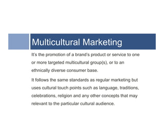 Multicultural Marketing
It’s the promotion of a brand’s product or service to one
or more targeted multicultural group(s), or to an
ethnically diverse consumer base.

It follows the same standards as regular marketing but
uses cultural touch points such as language, traditions,
celebrations, religion and any other concepts that may
relevant to the particular cultural audience.
 
