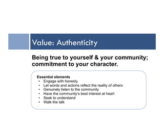Value: Authenticity
Being true to yourself & your community;
commitment to your character.

 Essential elements
  •  Engage with honesty
  •  Let words and actions reflect the reality of others
  •  Genuinely listen to the community
  •  Have the community’s best interest at heart
  •  Seek to understand
  •  Walk the talk
 