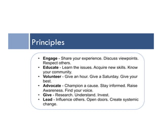 Principles
 •  Engage - Share your experience. Discuss viewpoints.
    Respect others.
 •  Educate - Learn the issues. Acquire new skills. Know
    your community.
 •  Volunteer - Give an hour. Give a Saturday. Give your
    best.
 •  Advocate - Champion a cause. Stay informed. Raise
    Awareness. Find your voice.
 •  Give - Research. Understand. Invest.
 •  Lead - Influence others. Open doors. Create systemic
    change.
 