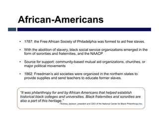 African-Americans

•  1787: the Free African Society of Philadelphia was formed to aid free slaves.

•  With the abolition of slavery, black social service organizations emerged in the
   form of sororities and fraternities, and the NAACP

•  Source for support: community-based mutual aid organizations, churches, or
   major political movements

•  1862: Freedman’s aid societies were organized in the northern states to
   provide supplies and send teachers to educate former slaves.



“It was philanthropy for and by African Americans that helped establish
historical black colleges and universities. Black fraternities and sororities are
also a part of this heritage.”
                           - Rodney Jackson, president and CEO of the National Center for Black Philanthropy Inc.
 