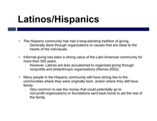 Latinos/Hispanics

•  The Hispanic community has had a long-standing tradition of giving,
    o  Generally done through organizations or causes that are close to the
       hearts of the individuals.

•  Informal giving has been a strong value of the Latin American community for
   more than 500 years.
    o  However, Latinos are less accustomed to organized giving through
       nonprofits and philanthropic organizations (Ramos 2002).

•  Many people in the Hispanic community still have strong ties to the
   communities where they were originally born, and/or where they still have
   family.
    o  Very common to see the money that could potentially go to
       non-profit organizations or foundations sent back home to aid the rest of
       the family.
 