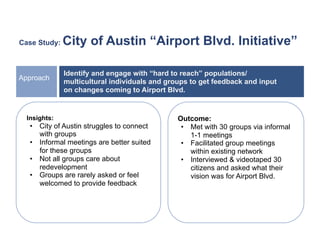 Case Study:   City of Austin “Airport Blvd. Initiative”

              Identify and engage with “hard to reach” populations/
Approach
              multicultural individuals and groups to get feedback and input
              on changes coming to Airport Blvd.


  Insights:                                    Outcome:
   •  City of Austin struggles to connect       •  Met with 30 groups via informal
      with groups                                  1-1 meetings
   •  Informal meetings are better suited       •  Facilitated group meetings
      for these groups                             within existing network
   •  Not all groups care about                 •  Interviewed & videotaped 30
      redevelopment                                citizens and asked what their
   •  Groups are rarely asked or feel              vision was for Airport Blvd.
      welcomed to provide feedback
 