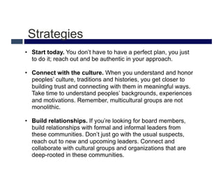 Strategies
•  Start today. You don’t have to have a perfect plan, you just
   to do it; reach out and be authentic in your approach.

•  Connect with the culture. When you understand and honor
   peoples’ culture, traditions and histories, you get closer to
   building trust and connecting with them in meaningful ways.
   Take time to understand peoples’ backgrounds, experiences
   and motivations. Remember, multicultural groups are not
   monolithic.

•  Build relationships. If you’re looking for board members,
   build relationships with formal and informal leaders from
   these communities. Don’t just go with the usual suspects,
   reach out to new and upcoming leaders. Connect and
   collaborate with cultural groups and organizations that are
   deep-rooted in these communities.
 