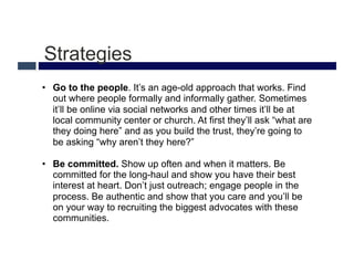 Strategies
•  Go to the people. It’s an age-old approach that works. Find
   out where people formally and informally gather. Sometimes
   it’ll be online via social networks and other times it’ll be at
   local community center or church. At first they’ll ask “what are
   they doing here” and as you build the trust, they’re going to
   be asking “why aren’t they here?”

•  Be committed. Show up often and when it matters. Be
   committed for the long-haul and show you have their best
   interest at heart. Don’t just outreach; engage people in the
   process. Be authentic and show that you care and you’ll be
   on your way to recruiting the biggest advocates with these
   communities.
 