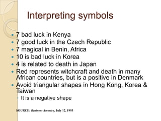 Interpreting symbols
 7 bad luck in Kenya
 7 good luck in the Czech Republic
 7 magical in Benin, Africa
 10 is bad luck in Korea
 4 is related to death in Japan
 Red represents witchcraft and death in many
  African countries, but is a positive in Denmark
 Avoid triangular shapes in Hong Kong, Korea &
  Taiwan
    ◦ It is a negative shape

    SOURCE: Business America, July 12, 1993
 