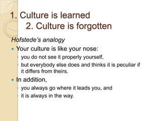 1. Culture is learned
    2. Culture is forgotten
Hofstede’s analogy
 Your culture is like your nose:
    ◦ you do not see it properly yourself,
    ◦ but everybody else does and thinks it is peculiar if
      it differs from theirs.
   In addition,
    ◦ you always go where it leads you, and
    ◦ it is always in the way.
 
