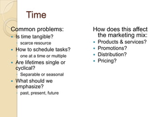 Time
Common problems:                  How does this affect
   Is time tangible?              the marketing mix:
    ◦ scarce resource                Products & services?
   How to schedule tasks?           Promotions?
    ◦ one at a time or multiple      Distribution?
   Are lifetimes single or          Pricing?
    cyclical?
    ◦ Separable or seasonal
   What should we
    emphasize?
    ◦ past, present, future
 