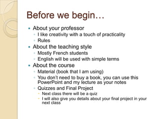 Before we begin…
   About your professor
    ◦ I like creativity with a touch of practicality
    ◦ Rules
   About the teaching style
    ◦ Mostly French students
    ◦ English will be used with simple terms
   About the course
    ◦ Material (book that I am using)
    ◦ You don’t need to buy a book, you can use this
      PowerPoint and my lecture as your notes
    ◦ Quizzes and Final Project
       Next class there will be a quiz
       I will also give you details about your final project in your
        next class
 