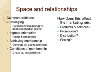 Space and relationships
Common problems:                        How does this affect
 Belonging                              the marketing mix:
    ◦ Personalization (being) vs.          Products & services?
      depersonalization (doing)
   Ingroup orientation                    Promotions?
    ◦ Rights & obligations                 Distribution?
   Achieving membership                   Pricing?
    ◦ Concrete vs. abstract territory
   Conditions of membership
    ◦ Group vs. individualistic
 