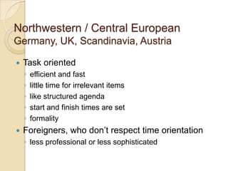 Northwestern / Central European
Germany, UK, Scandinavia, Austria

   Task oriented
    ◦   efficient and fast
    ◦   little time for irrelevant items
    ◦   like structured agenda
    ◦   start and finish times are set
    ◦   formality
   Foreigners, who don’t respect time orientation
    ◦ less professional or less sophisticated
 