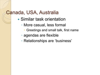 Canada, USA, Australia
       Similar task orientation
        ◦ More casual, less formal
          Greetings and small talk, first name
        ◦ agendas are flexible
        ◦ Relationships are ‘business’
 