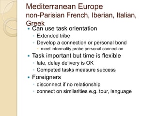 Mediterranean Europe
non-Parisian French, Iberian, Italian,
Greek
   Can use task orientation
    ◦ Extended tribe
    ◦ Develop a connection or personal bond
      meet informality probe personal connection
   Task important but time is flexible
    ◦ late, delay delivery is OK
    ◦ Competed tasks measure success
   Foreigners
    ◦ disconnect if no relationship
    ◦ connect on similarities e.g. tour, language
 
