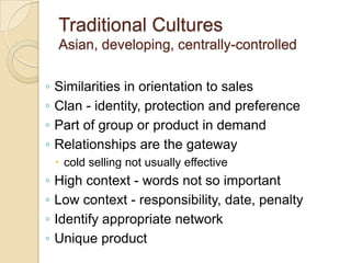 Traditional Cultures
    Asian, developing, centrally-controlled

◦   Similarities in orientation to sales
◦   Clan - identity, protection and preference
◦   Part of group or product in demand
◦   Relationships are the gateway
     cold selling not usually effective
◦   High context - words not so important
◦   Low context - responsibility, date, penalty
◦   Identify appropriate network
◦   Unique product
 