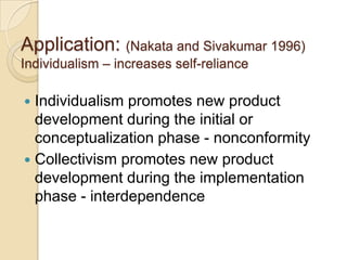 Application: (Nakata and Sivakumar 1996)
Individualism – increases self-reliance

 Individualism promotes new product
  development during the initial or
  conceptualization phase - nonconformity
 Collectivism promotes new product
  development during the implementation
  phase - interdependence
 