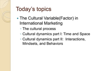 Today’s topics
   The Cultural Variable(Factor) in
    International Marketing
    ◦ The cultural process
    ◦ Cultural dynamics part I: Time and Space
    ◦ Cultural dynamics part II: Interactions,
      Mindsets, and Behaviors
 