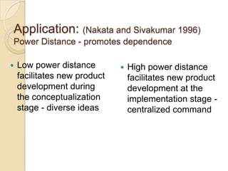 Application: (Nakata and Sivakumar 1996)
Power Distance - promotes dependence

   Low power distance           High power distance
    facilitates new product       facilitates new product
    development during            development at the
    the conceptualization         implementation stage -
    stage - diverse ideas         centralized command
 
