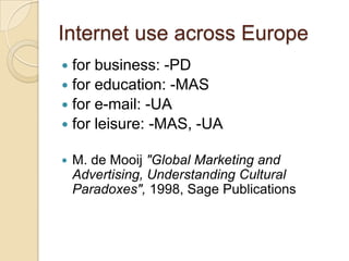 Internet use across Europe
 for business: -PD
 for education: -MAS
 for e-mail: -UA
 for leisure: -MAS, -UA

   M. de Mooij "Global Marketing and
    Advertising, Understanding Cultural
    Paradoxes", 1998, Sage Publications
 