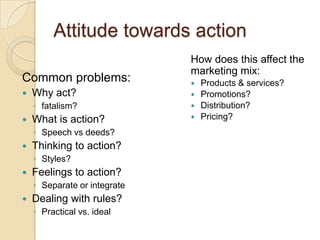 Attitude towards action
                              How does this affect the
                              marketing mix:
Common problems:                 Products & services?
   Why act?                     Promotions?
    ◦ fatalism?                  Distribution?
   What is action?              Pricing?
    ◦ Speech vs deeds?
   Thinking to action?
    ◦ Styles?
   Feelings to action?
    ◦ Separate or integrate
   Dealing with rules?
    ◦ Practical vs. ideal
 