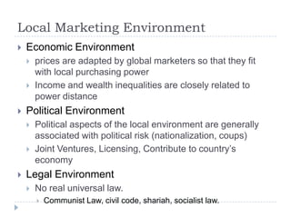 Local Marketing Environment
   Economic Environment
       prices are adapted by global marketers so that they fit
        with local purchasing power
       Income and wealth inequalities are closely related to
        power distance
   Political Environment
       Political aspects of the local environment are generally
        associated with political risk (nationalization, coups)
       Joint Ventures, Licensing, Contribute to country’s
        economy
   Legal Environment
       No real universal law.
           Communist Law, civil code, shariah, socialist law.
 