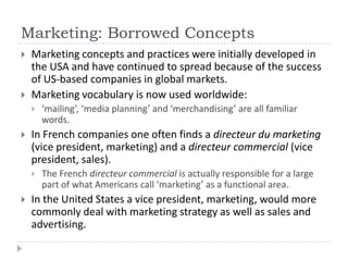 Marketing: Borrowed Concepts
   Marketing concepts and practices were initially developed in
    the USA and have continued to spread because of the success
    of US-based companies in global markets.
   Marketing vocabulary is now used worldwide:
       ‘mailing’, ‘media planning’ and ‘merchandising’ are all familiar
        words.
   In French companies one often finds a directeur du marketing
    (vice president, marketing) and a directeur commercial (vice
    president, sales).
       The French directeur commercial is actually responsible for a large
        part of what Americans call ‘marketing’ as a functional area.
   In the United States a vice president, marketing, would more
    commonly deal with marketing strategy as well as sales and
    advertising.
 
