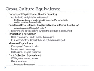 Cross Culture Equivalence
   Conceptual Equivalence: Similar meaning
       equivalently weighted or articulated
           Self image: beauty, youth, friendliness, etc. Perceived risk:
            social, physical, financial, etc.
   Functional Equivalence: Similar activities, different functions?
           preparing a meal? bicycle? watch?
       Examine the social setting where the product is consumed
   Translation Equivalence
       Back Translation, and Parallel Translation
       E.g. warm/hot vs. Chaud; hair vs. Cheveux and poil
   Measure Equivalence
       Perceptual: Colors, smells
       Metric: scale, meaning
       Calibration: weight, distance
   Data Collection Equivalence
       Willingness to co-operate
       Response bias:
           Lessen embarassment
 