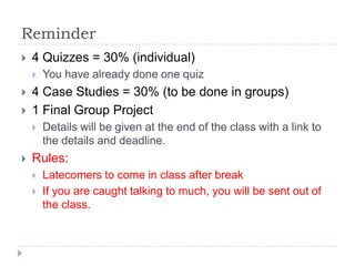 Reminder
   4 Quizzes = 30% (individual)
       You have already done one quiz
   4 Case Studies = 30% (to be done in groups)
   1 Final Group Project
       Details will be given at the end of the class with a link to
        the details and deadline.
   Rules:
       Latecomers to come in class after break
       If you are caught talking to much, you will be sent out of
        the class.
 