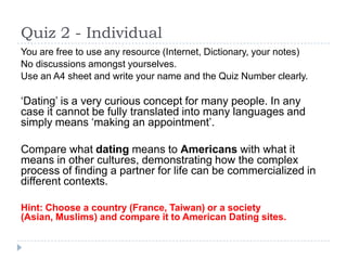 Quiz 2 - Individual
You are free to use any resource (Internet, Dictionary, your notes)
No discussions amongst yourselves.
Use an A4 sheet and write your name and the Quiz Number clearly.

‘Dating’ is a very curious concept for many people. In any
case it cannot be fully translated into many languages and
simply means ‘making an appointment’.

Compare what dating means to Americans with what it
means in other cultures, demonstrating how the complex
process of finding a partner for life can be commercialized in
different contexts.

Hint: Choose a country (France, Taiwan) or a society
(Asian, Muslims) and compare it to American Dating sites.
 