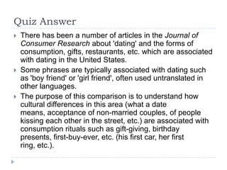 Quiz Answer
   There has been a number of articles in the Journal of
    Consumer Research about 'dating' and the forms of
    consumption, gifts, restaurants, etc. which are associated
    with dating in the United States.
   Some phrases are typically associated with dating such
    as 'boy friend' or 'girl friend', often used untranslated in
    other languages.
   The purpose of this comparison is to understand how
    cultural differences in this area (what a date
    means, acceptance of non-married couples, of people
    kissing each other in the street, etc.) are associated with
    consumption rituals such as gift-giving, birthday
    presents, first-buy-ever, etc. (his first car, her first
    ring, etc.).
 