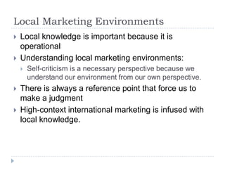 Local Marketing Environments
   Local knowledge is important because it is
    operational
   Understanding local marketing environments:
       Self-criticism is a necessary perspective because we
        understand our environment from our own perspective.
   There is always a reference point that force us to
    make a judgment
   High-context international marketing is infused with
    local knowledge.
 