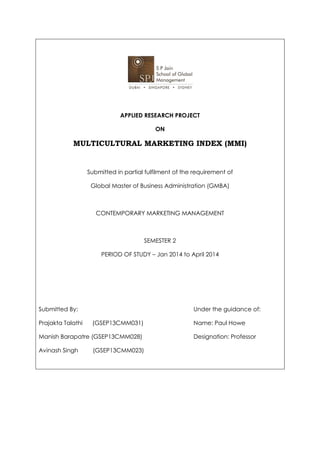 APPLIED RESEARCH PROJECT
ON
MULTICULTURAL MARKETING INDEX (MMI)
Submitted in partial fulfilment of the requirement of
Global Master of Business Administration (GMBA)
CONTEMPORARY MARKETING MANAGEMENT
SEMESTER 2
PERIOD OF STUDY – Jan 2014 to April 2014
Submitted By: Under the guidance of:
Prajakta Talathi (GSEP13CMM031) Name: Paul Howe
Manish Barapatre (GSEP13CMM028) Designation: Professor
Avinash Singh (GSEP13CMM023)
 