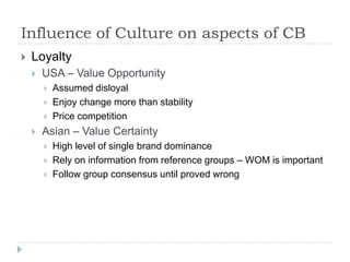Influence of Culture on aspects of CB
   Loyalty
       USA – Value Opportunity
           Assumed disloyal
           Enjoy change more than stability
           Price competition
       Asian – Value Certainty
           High level of single brand dominance
           Rely on information from reference groups – WOM is important
           Follow group consensus until proved wrong
 