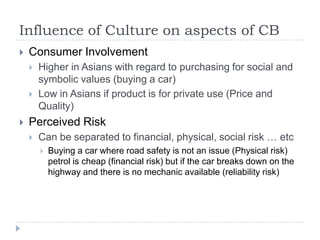 Influence of Culture on aspects of CB
   Consumer Involvement
       Higher in Asians with regard to purchasing for social and
        symbolic values (buying a car)
       Low in Asians if product is for private use (Price and
        Quality)
   Perceived Risk
       Can be separated to financial, physical, social risk … etc
           Buying a car where road safety is not an issue (Physical risk)
            petrol is cheap (financial risk) but if the car breaks down on the
            highway and there is no mechanic available (reliability risk)
 