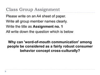 Class Group Assignment
Please write on an A4 sheet of paper.
Write all group member names clearly.
Write the title as Assignment no. 1
All write down the question which is below

Why can 'word-of-mouth communication' among
people be considered as a fairly robust consumer
       behavior concept cross-culturally?
 