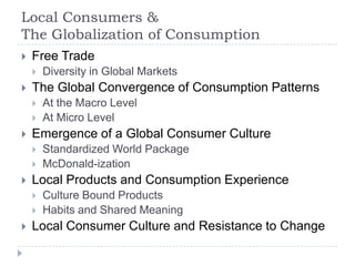 Local Consumers &
The Globalization of Consumption
   Free Trade
       Diversity in Global Markets
   The Global Convergence of Consumption Patterns
       At the Macro Level
       At Micro Level
   Emergence of a Global Consumer Culture
       Standardized World Package
       McDonald-ization
   Local Products and Consumption Experience
       Culture Bound Products
       Habits and Shared Meaning
   Local Consumer Culture and Resistance to Change
 