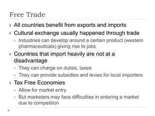 Free Trade
   All countries benefit from exports and imports
   Cultural exchange usually happened through trade
       Industries can develop around a certain product (western
        pharmaceuticals) giving rise to jobs
   Countries that import heavily are not at a
    disadvantage
       They can charge on duties, taxes
       They can provide subsidies and levies for local importers
   Tax Free Economies
       Allow for market entry
       But marketers may face difficulties in entering a market
        due to competition
 