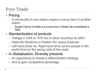 Free Trade
   Pricing
       A commodity in one nation maybe a luxury item in another
        nation
           Toyota Camry in India is a luxury but in Dubai (its considered a
            Taxi)
   Standardization of products
       Voltage in USA is 110V but in other countries its 220V
       Halal (for Muslims) or Kosher (for Jews) products.
       Left hand drive Vs. Right hand drive (some people in the
        world drive on the wrong side of the road)
   In Globalization, Diversity presents
       An opportunity to create a differentiation strategy,
       And to gain competitive advantage
 