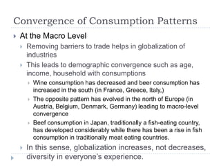Convergence of Consumption Patterns
   At the Macro Level
       Removing barriers to trade helps in globalization of
        industries
       This leads to demographic convergence such as age,
        income, household with consumptions
           Wine consumption has decreased and beer consumption has
            increased in the south (in France, Greece, Italy,)
           The opposite pattern has evolved in the north of Europe (in
            Austria, Belgium, Denmark, Germany) leading to macro-level
            convergence
           Beef consumption in Japan, traditionally a fish-eating country,
            has developed considerably while there has been a rise in fish
            consumption in traditionally meat eating countries.
       In this sense, globalization increases, not decreases,
        diversity in everyone‟s experience.
 