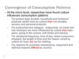 Convergence of Consumption Patterns
   At the micro level, researches have found culture
    influences consumption patterns
    1.   For product type durable, household and functional
         products varied more by culture than non-durable,
         sensory and personal products.
    2.   For product/service category, restaurants, air travel and
         hair shampoo are more influenced by culture than beer,
         jeans, going to the cinema, soft drinks and stereos.
    3.   For situational frequency, time of day, where consumers
         shopped, the length of time and the reason varied by
         culture for food, but not for clothing.
    4.   For reasons for purchase maintenance, enjoyment and
         defense reasons differed by country.
 
