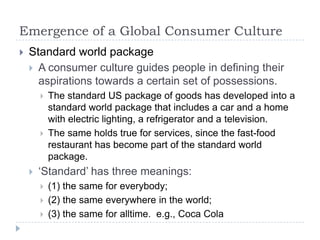 Emergence of a Global Consumer Culture
   Standard world package
     A consumer culture guides people in defining their
      aspirations towards a certain set of possessions.
           The standard US package of goods has developed into a
            standard world package that includes a car and a home
            with electric lighting, a refrigerator and a television.
           The same holds true for services, since the fast-food
            restaurant has become part of the standard world
            package.
       „Standard‟ has three meanings:
           (1) the same for everybody;
           (2) the same everywhere in the world;
           (3) the same for alltime. e.g., Coca Cola
 