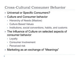 Cross-Cultural Consumer Behavior
   Universal or Specific Consumers?
   Culture and Consumer behavior
       Hierarchy of Needs (Maslow)
       Culture Based Values
       Institutions, social conventions, habits, and customs
   The Influence of Culture on selected aspects of
    consumer behavior
       Loyalty
       Consumer Involvement
       Perceived risk
   Marketing as an exchange of “Meanings”
 