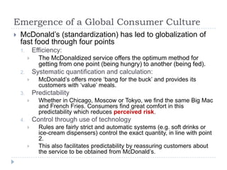 Emergence of a Global Consumer Culture
   McDonald‟s (standardization) has led to globalization of
    fast food through four points
    1.       Efficiency:
              The McDonaldized service offers the optimum method for
               getting from one point (being hungry) to another (being fed).
    2.       Systematic quantification and calculation:
              McDonald‟s offers more „bang for the buck‟ and provides its
               customers with „value‟ meals.
    3.       Predictability
              Whether in Chicago, Moscow or Tokyo, we find the same Big Mac
               and French Fries. Consumers find great comfort in this
               predictability which reduces perceived risk.
    4.       Control through use of technology
              Rules are fairly strict and automatic systems (e.g. soft drinks or
               ice-cream dispensers) control the exact quantity, in line with point
               2.
              This also facilitates predictability by reassuring customers about
               the service to be obtained from McDonald‟s.
 