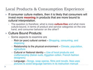 Local Products & Consumption Experience
   If consumer culture matters, then it is likely that consumers will
    invest more meaning in products that are more bound to
    cultural interpretation.
       The question is therefore: what is more culture-free and what more
        culture-bound, in terms of product and service categories on the one
        hand, and consumer behavior on the other?
   Culture Bound Products:
       Some aspects to examine are
           Rich (or poor) cultural context – Shopping, consuming, and
            disposing
           Relationship to the physical environment – Climate, population,
            agriculture
           Cultural or National identity – Use of local products and
            craftsmanship (Italian suits, Egyptian cotton, French fashion
            designers)
           Language - Songs, soap operas, films and novels. Ikea uses
            pictures to avoid language barriers in its instruction manual
 