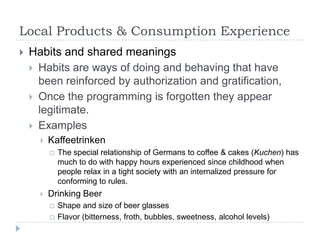 Local Products & Consumption Experience
   Habits and shared meanings
     Habits are ways of doing and behaving that have
      been reinforced by authorization and gratification,
     Once the programming is forgotten they appear
      legitimate.
     Examples
         Kaffeetrinken
             The special relationship of Germans to coffee & cakes (Kuchen) has
              much to do with happy hours experienced since childhood when
              people relax in a tight society with an internalized pressure for
              conforming to rules.
         Drinking Beer
             Shape and size of beer glasses
             Flavor (bitterness, froth, bubbles, sweetness, alcohol levels)
 