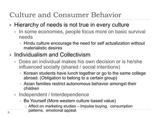 Culture and Consumer Behavior
   Hierarchy of needs is not true in every culture
       In some economies, people focus more on basic survival
        needs
           Hindu culture encourage the need for self actualization without
            materialistic desires
   Individualism and Collectivism
       Does an individual makes his own decision or is he/she
        influenced socially (shared / social intentions)
           Korean students have lunch together or go to the same college
            abroad. (Obligation to belong to a certain group)
           Asian families restrict autonomous behavior amongst their
            children
       Independent / Interdependence
           Be Yourself (More western culture based value)
               Affect on marketing studies – Impulse buying, consumption
                patterns, emotional appeal.
 
