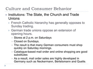 Culture and Consumer Behavior
   Institutions: The State, the Church and Trade
    Unions
       French Catholic hierarchy has generally opposes to
        Sunday trading.
       German trade unions oppose an extension of
        opening hours.
           Stores at 2 p.m. on Saturdays
           Closed on Sundays.
           The result is that many German consumers must shop
            quickly on Saturday mornings.
           Catalogue-based mail order and online shopping are good
            substitutes
           As a result, mail order sales are highly developed in
            Germany such as Neckermann, Bertelsmann and Quelle.
 