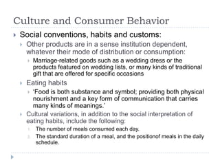 Culture and Consumer Behavior
   Social conventions, habits and customs:
       Other products are in a sense institution dependent,
        whatever their mode of distribution or consumption:
            Marriage-related goods such as a wedding dress or the
             products featured on wedding lists, or many kinds of traditional
             gift that are offered for specific occasions
       Eating habits
         „Food is both substance and symbol; providing both physical
          nourishment and a key form of communication that carries
          many kinds of meanings.‟
       Cultural variations, in addition to the social interpretation of
        eating habits, include the following:
        1.    The number of meals consumed each day.
        2.    The standard duration of a meal, and the positionof meals in the daily
              schedule.
 