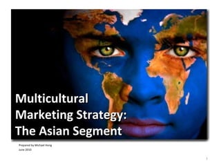 1
MulticulturalMulticultural
Marketing Strategy:Marketing Strategy:
The Asian SegmentThe Asian Segment
Prepared by Michael Hong
June 2010
 